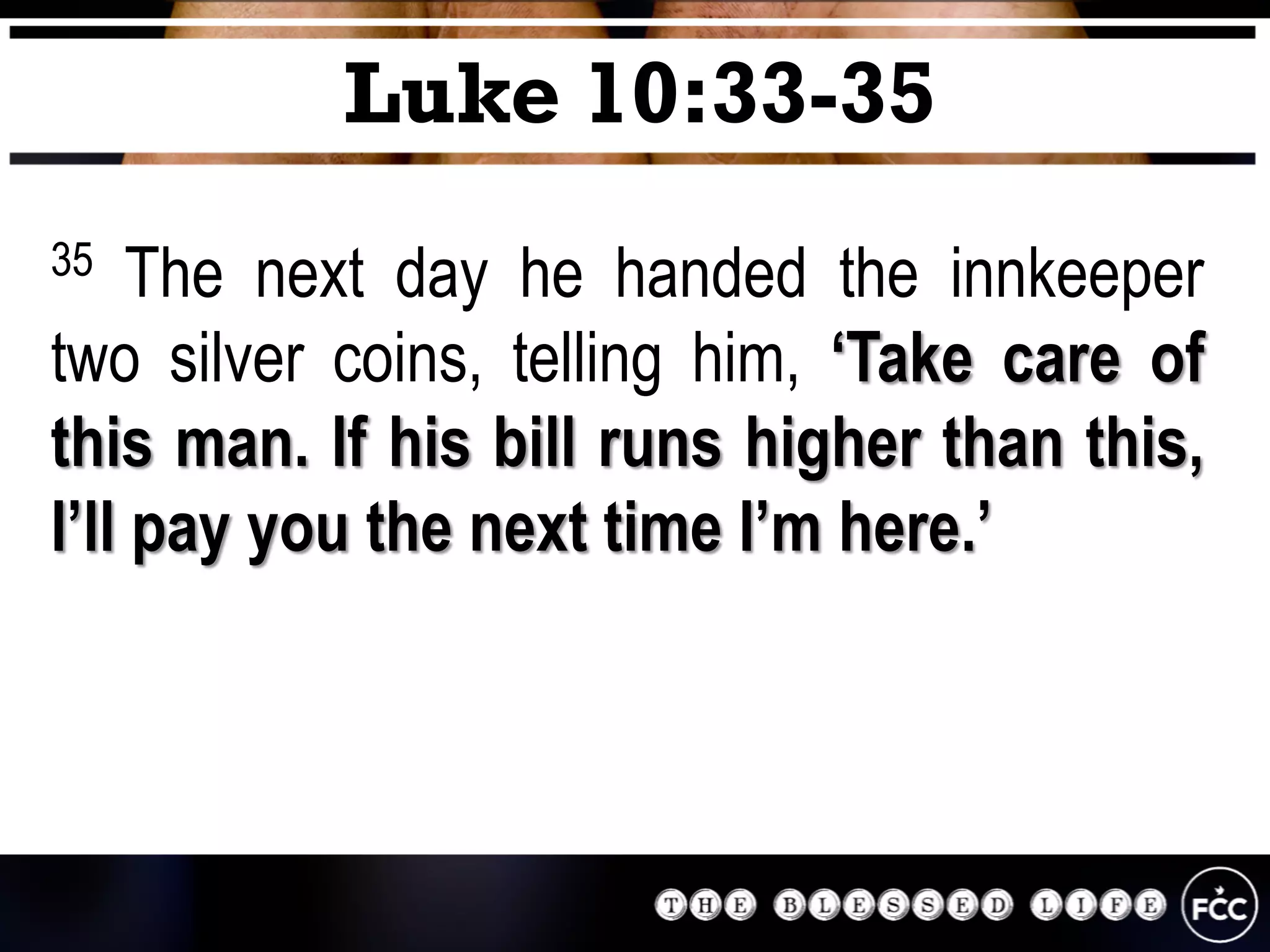 35 The next day he handed the innkeeper
two silver coins, telling him, ‘Take care of
this man. If his bill runs higher than this,
I’ll pay you the next time I’m here.’
Luke 10:33-35
 