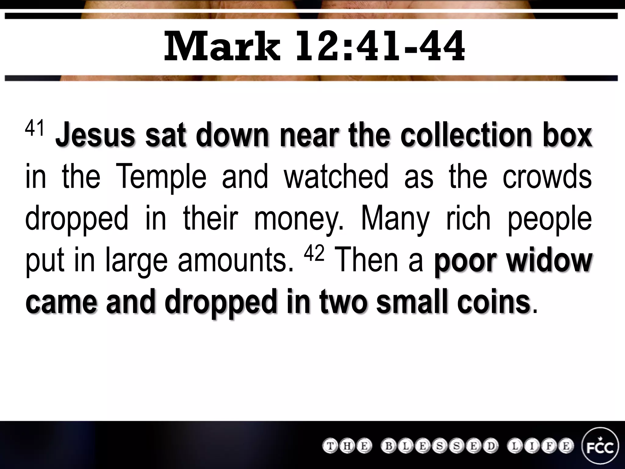 41 Jesus sat down near the collection box
in the Temple and watched as the crowds
dropped in their money. Many rich people
put in large amounts. 42 Then a poor widow
came and dropped in two small coins.
Mark 12:41-44
 