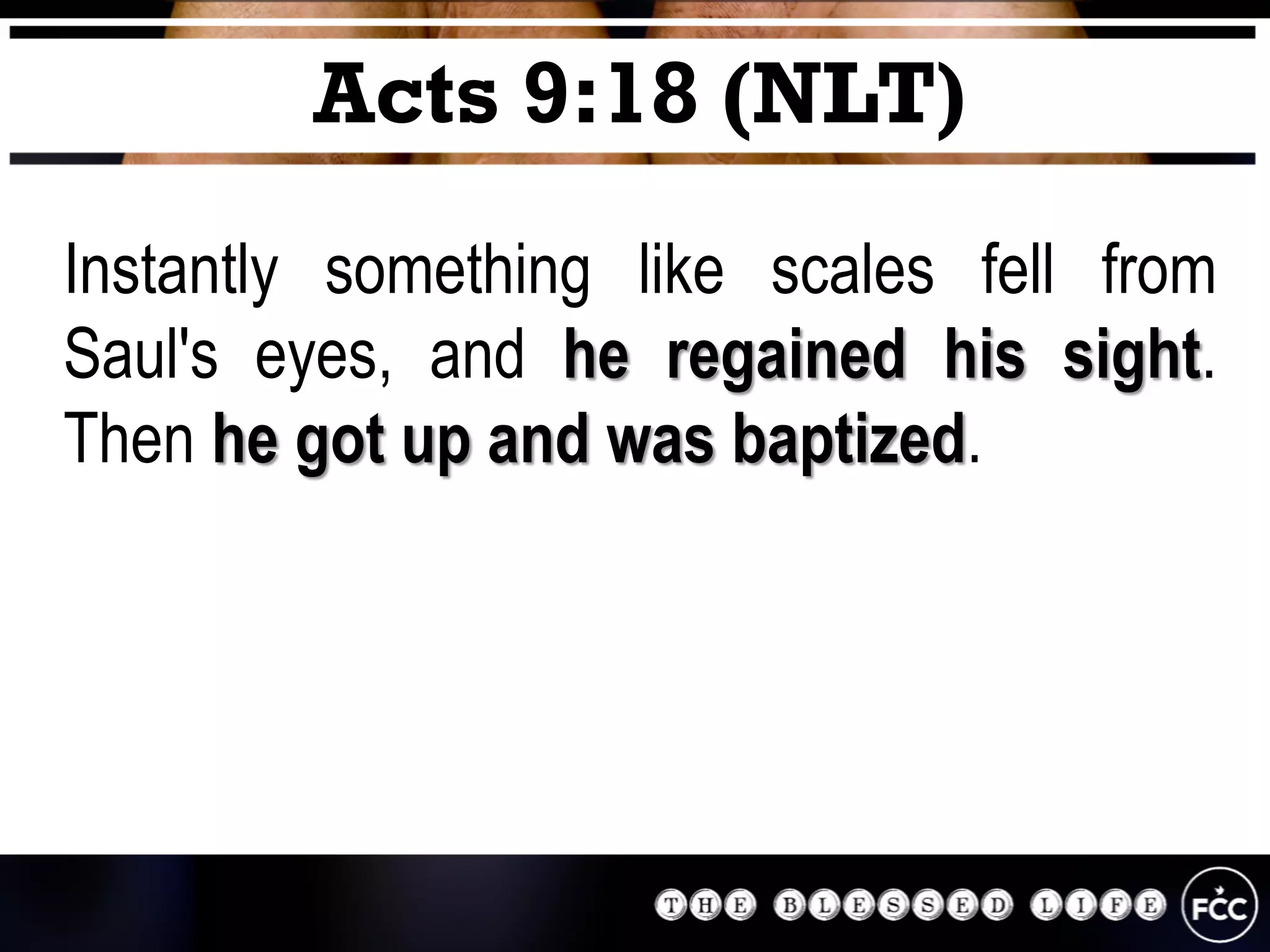 Instantly something like scales fell from
Saul's eyes, and he regained his sight.
Then he got up and was baptized.
Acts 9:18 (NLT)
 