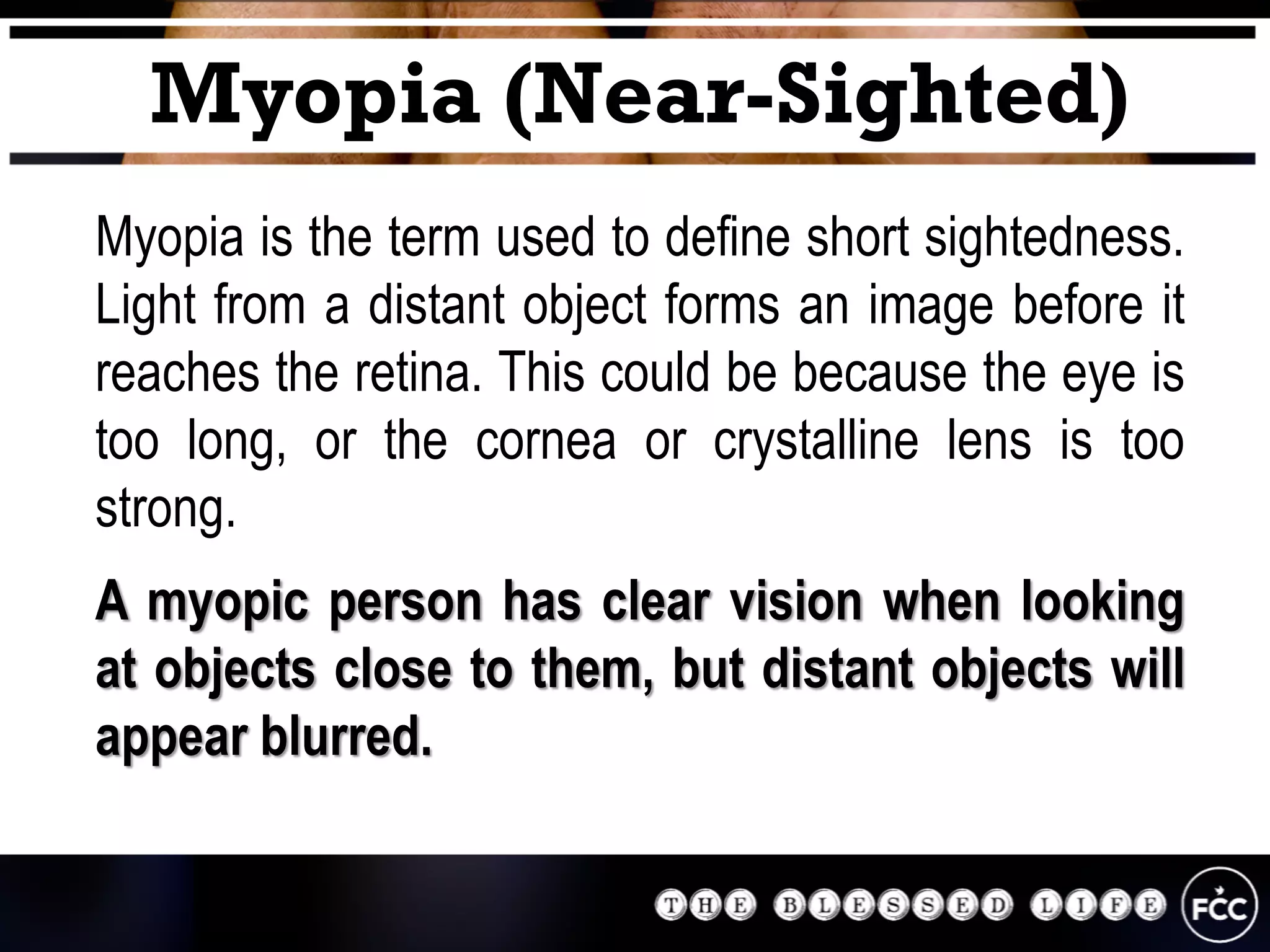Myopia (Near-Sighted)
Myopia is the term used to define short sightedness.
Light from a distant object forms an image before it
reaches the retina. This could be because the eye is
too long, or the cornea or crystalline lens is too
strong.
A myopic person has clear vision when looking
at objects close to them, but distant objects will
appear blurred.
 