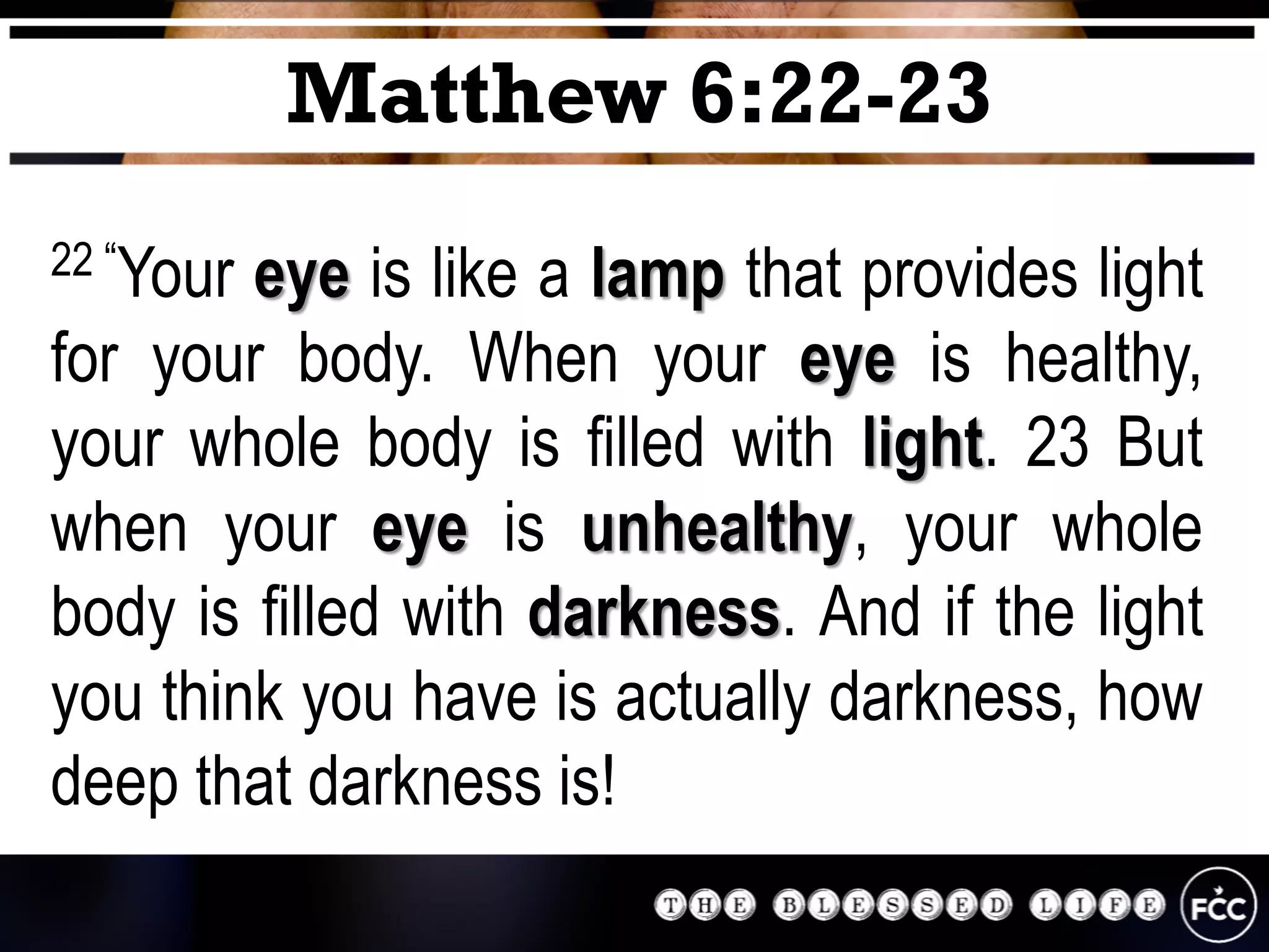 22 “Your eye is like a lamp that provides light
for your body. When your eye is healthy,
your whole body is filled with light. 23 But
when your eye is unhealthy, your whole
body is filled with darkness. And if the light
you think you have is actually darkness, how
deep that darkness is!
Matthew 6:22-23
 