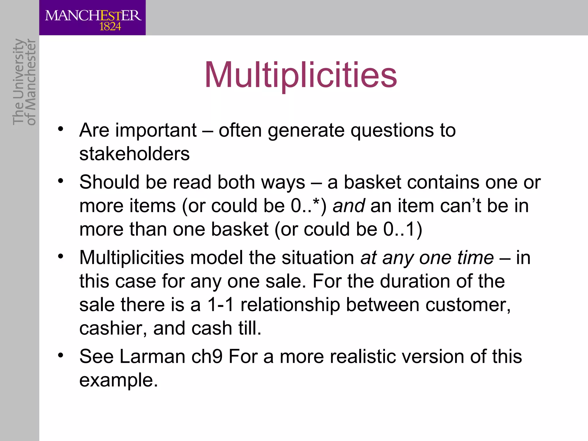 Multiplicities
• Are important – often generate questions to
  stakeholders
• Should be read both ways – a basket contains one or
  more items (or could be 0..*) and an item can’t be in
  more than one basket (or could be 0..1)
• Multiplicities model the situation at any one time – in
  this case for any one sale. For the duration of the
  sale there is a 1-1 relationship between customer,
  cashier, and cash till.
• See Larman ch9 For a more realistic version of this
  example.
 
