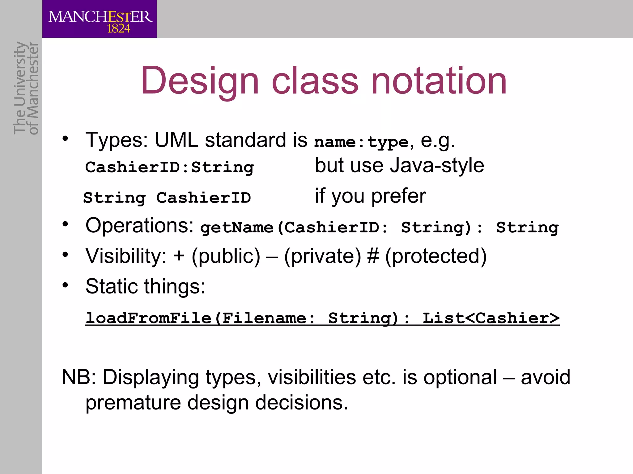 Design class notation
• Types: UML standard is name:type, e.g.
  CashierID:String             but use Java-style
  String CashierID             if you prefer
• Operations: getName(CashierID: String): String
• Visibility: + (public) – (private) # (protected)
• Static things:
  loadFromFile(Filename: String): List<Cashier>


NB: Displaying types, visibilities etc. is optional – avoid
  premature design decisions.
 