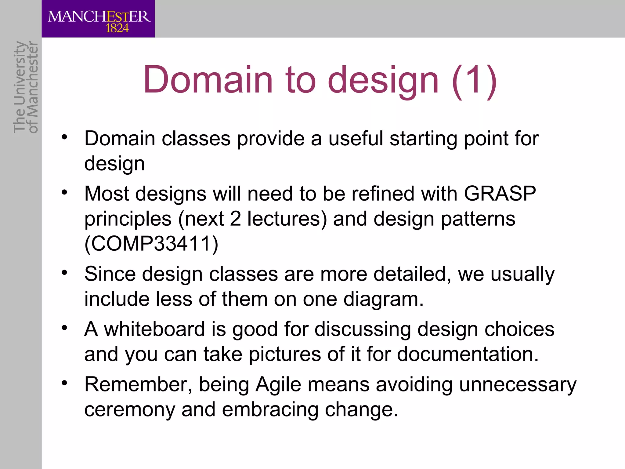 Domain to design (1)
• Domain classes provide a useful starting point for
  design
• Most designs will need to be refined with GRASP
  principles (next 2 lectures) and design patterns
  (COMP33411)
• Since design classes are more detailed, we usually
  include less of them on one diagram.
• A whiteboard is good for discussing design choices
  and you can take pictures of it for documentation.
• Remember, being Agile means avoiding unnecessary
  ceremony and embracing change.
 