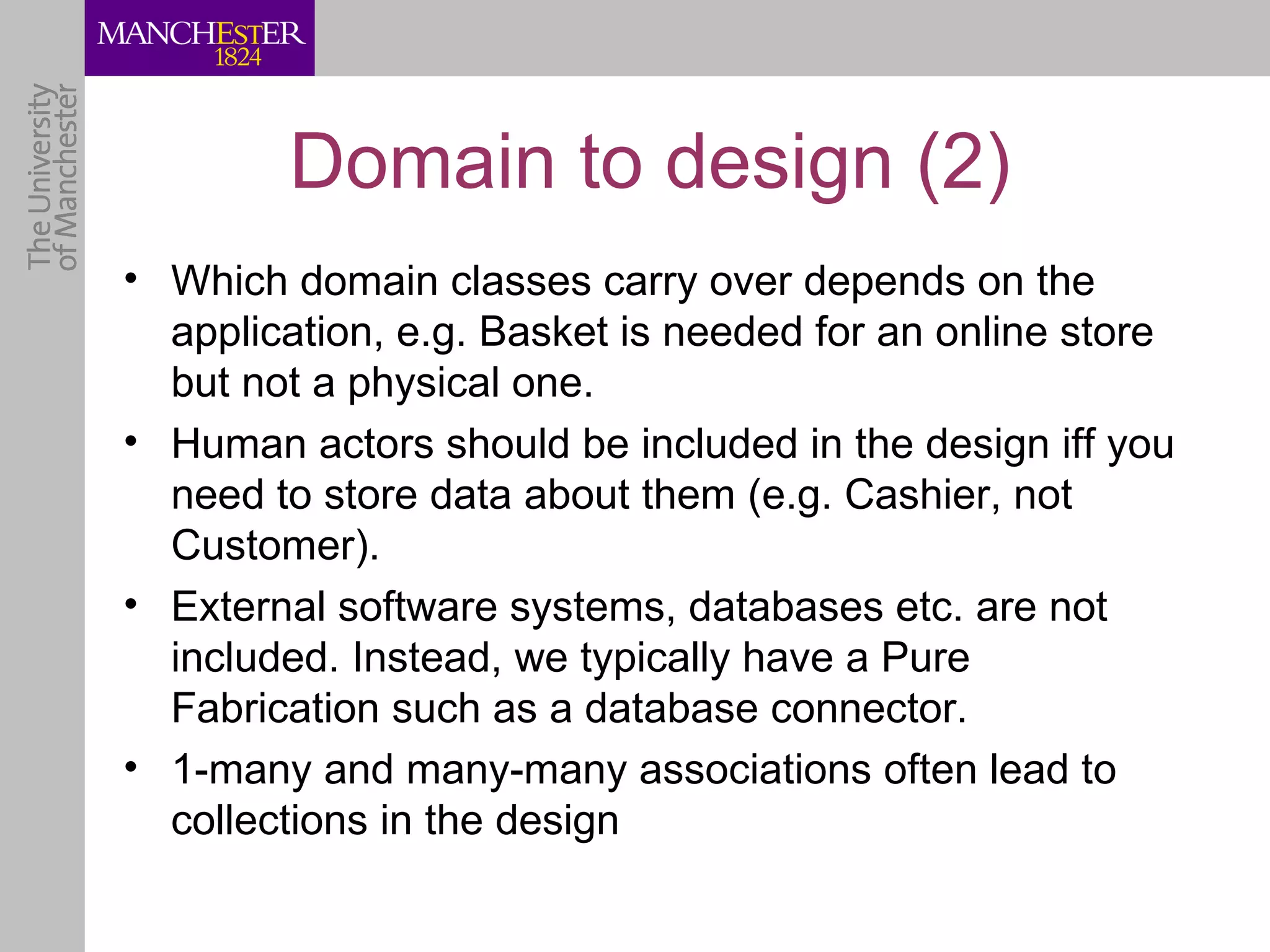 Domain to design (2)
• Which domain classes carry over depends on the
  application, e.g. Basket is needed for an online store
  but not a physical one.
• Human actors should be included in the design iff you
  need to store data about them (e.g. Cashier, not
  Customer).
• External software systems, databases etc. are not
  included. Instead, we typically have a Pure
  Fabrication such as a database connector.
• 1-many and many-many associations often lead to
  collections in the design
 