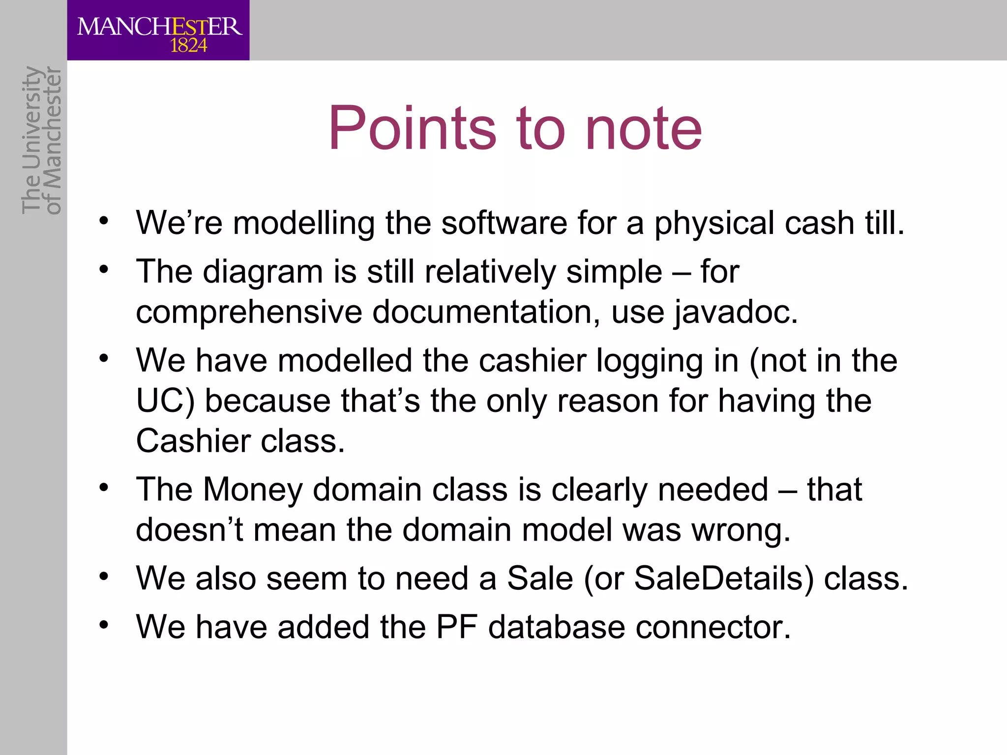 Points to note
• We’re modelling the software for a physical cash till.
• The diagram is still relatively simple – for
  comprehensive documentation, use javadoc.
• We have modelled the cashier logging in (not in the
  UC) because that’s the only reason for having the
  Cashier class.
• The Money domain class is clearly needed – that
  doesn’t mean the domain model was wrong.
• We also seem to need a Sale (or SaleDetails) class.
• We have added the PF database connector.
 