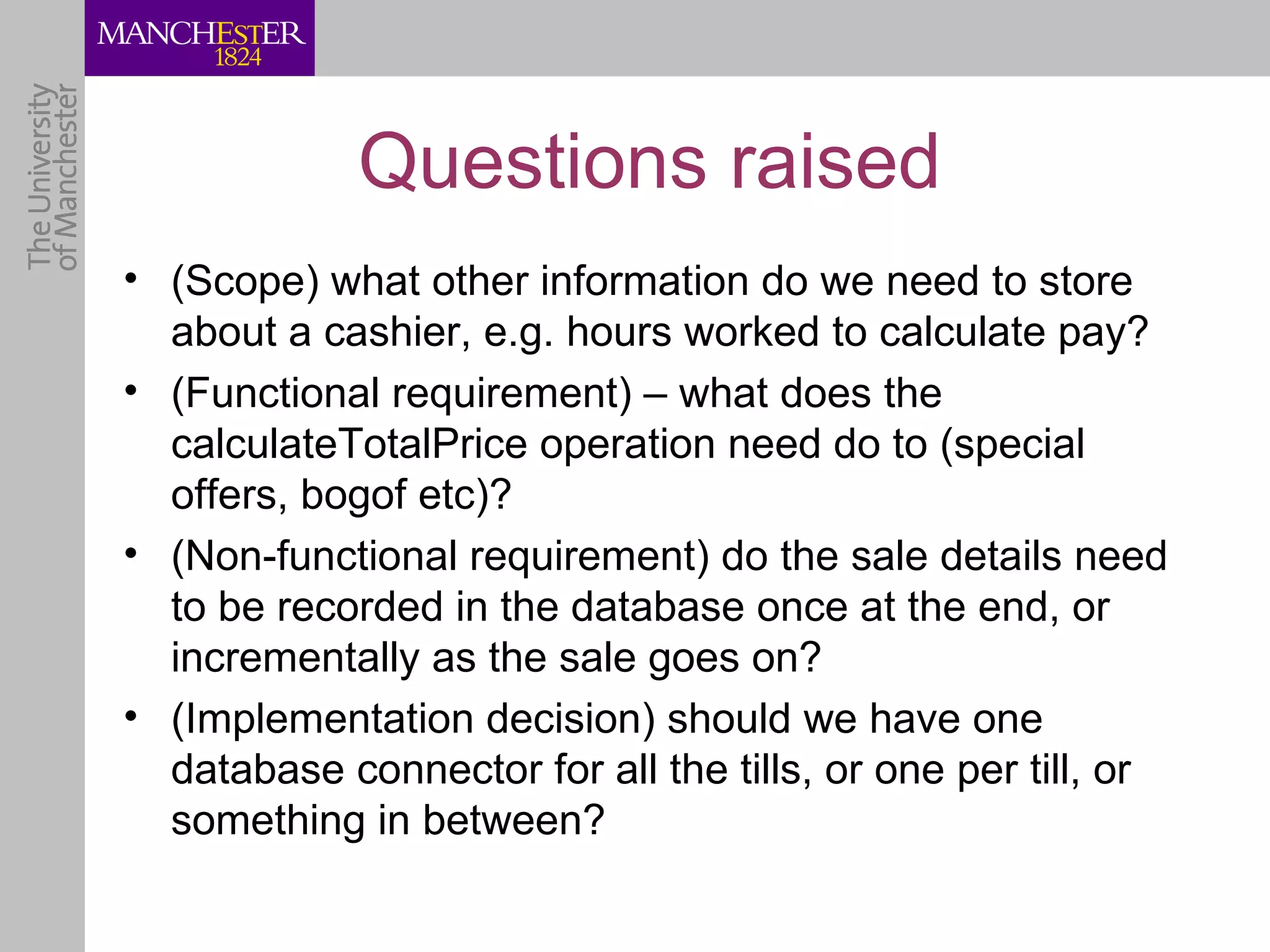 Questions raised
• (Scope) what other information do we need to store
  about a cashier, e.g. hours worked to calculate pay?
• (Functional requirement) – what does the
  calculateTotalPrice operation need do to (special
  offers, bogof etc)?
• (Non-functional requirement) do the sale details need
  to be recorded in the database once at the end, or
  incrementally as the sale goes on?
• (Implementation decision) should we have one
  database connector for all the tills, or one per till, or
  something in between?
 
