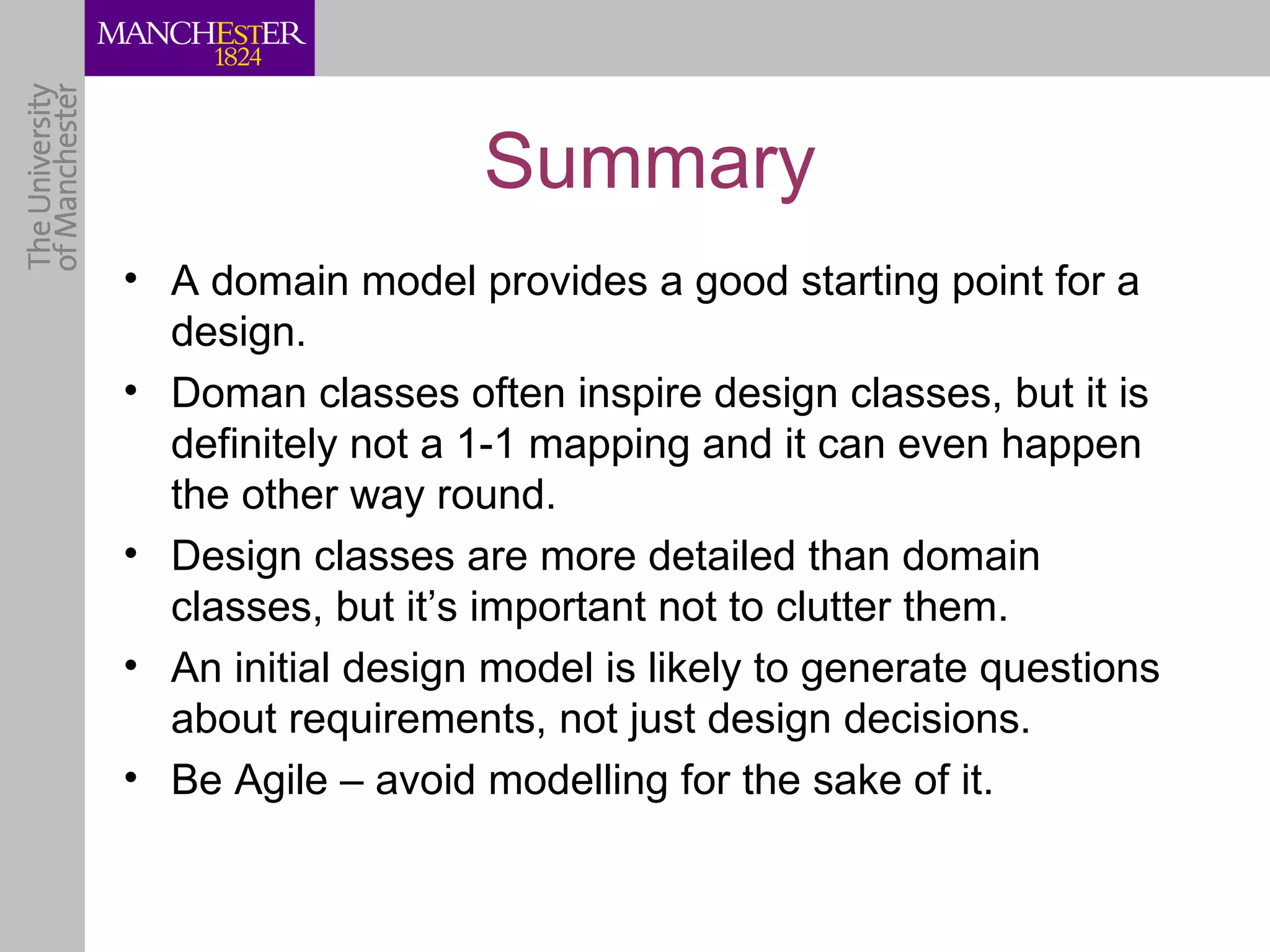 Summary
• A domain model provides a good starting point for a
  design.
• Doman classes often inspire design classes, but it is
  definitely not a 1-1 mapping and it can even happen
  the other way round.
• Design classes are more detailed than domain
  classes, but it’s important not to clutter them.
• An initial design model is likely to generate questions
  about requirements, not just design decisions.
• Be Agile – avoid modelling for the sake of it.
 