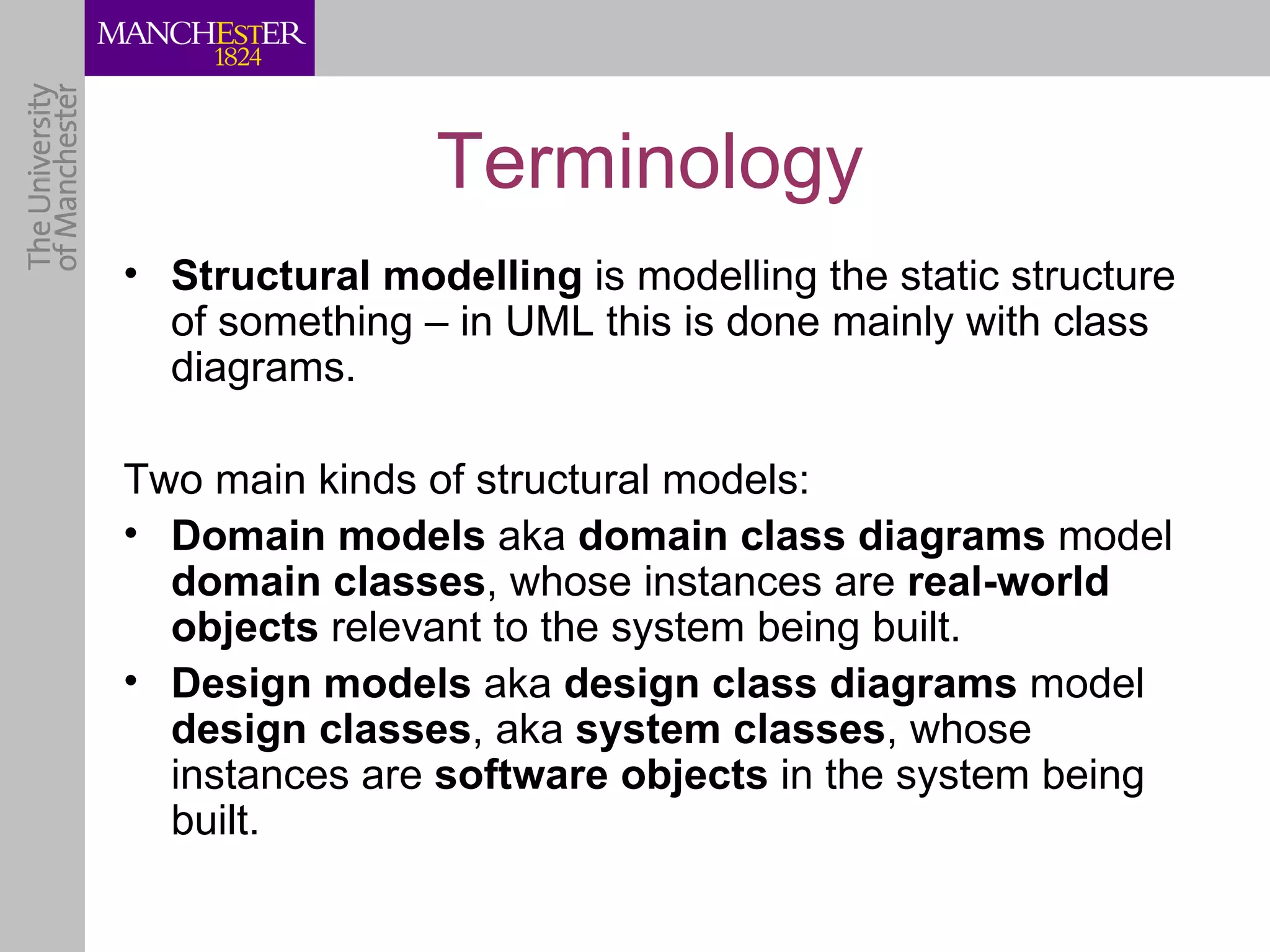 Terminology
• Structural modelling is modelling the static structure
  of something – in UML this is done mainly with class
  diagrams.

Two main kinds of structural models:
• Domain models aka domain class diagrams model
  domain classes, whose instances are real-world
  objects relevant to the system being built.
• Design models aka design class diagrams model
  design classes, aka system classes, whose
  instances are software objects in the system being
  built.
 