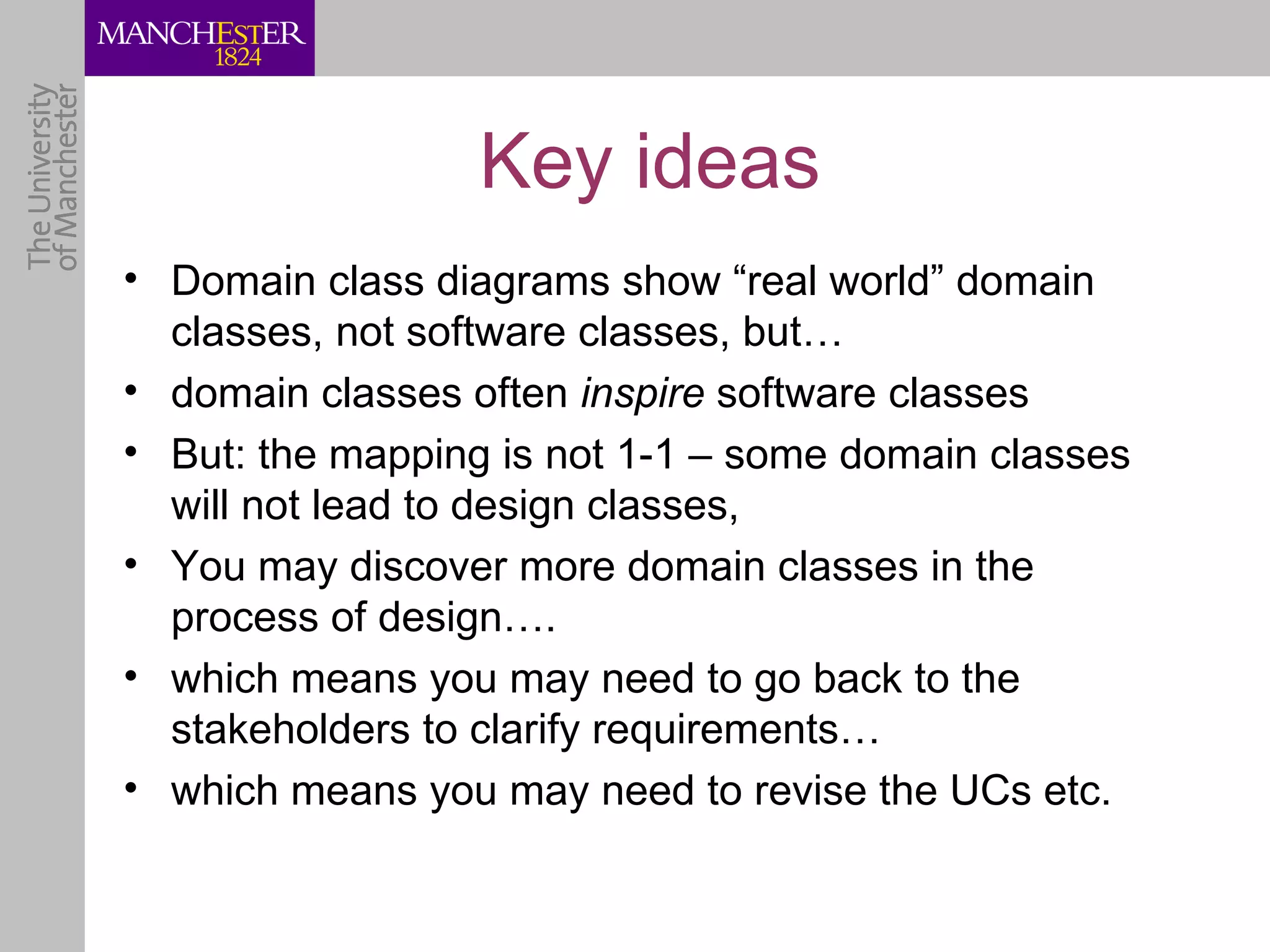 Key ideas
• Domain class diagrams show “real world” domain
  classes, not software classes, but…
• domain classes often inspire software classes
• But: the mapping is not 1-1 – some domain classes
  will not lead to design classes,
• You may discover more domain classes in the
  process of design….
• which means you may need to go back to the
  stakeholders to clarify requirements…
• which means you may need to revise the UCs etc.
 