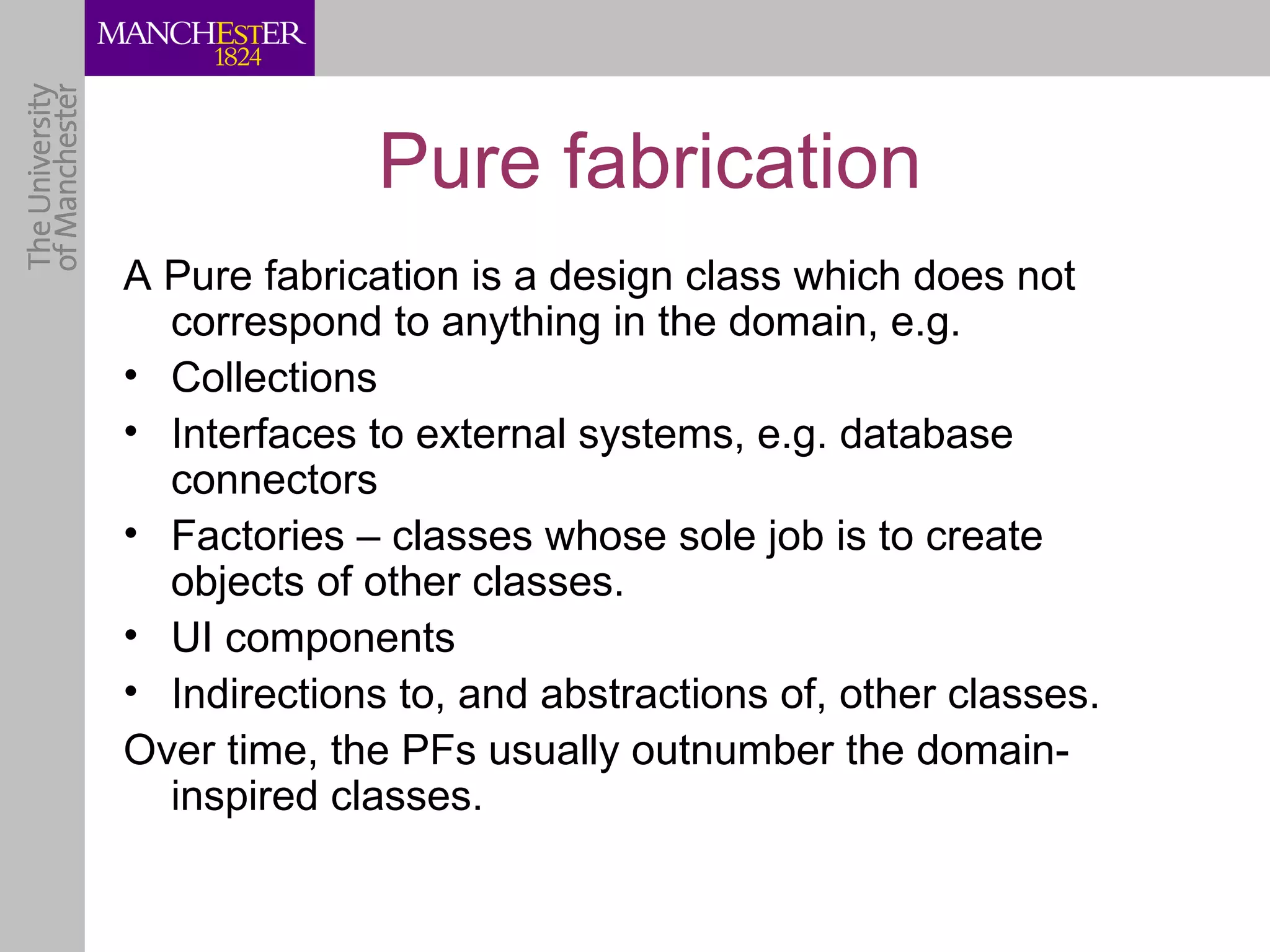 Pure fabrication
A Pure fabrication is a design class which does not
  correspond to anything in the domain, e.g.
• Collections
• Interfaces to external systems, e.g. database
  connectors
• Factories – classes whose sole job is to create
  objects of other classes.
• UI components
• Indirections to, and abstractions of, other classes.
Over time, the PFs usually outnumber the domain-
  inspired classes.
 