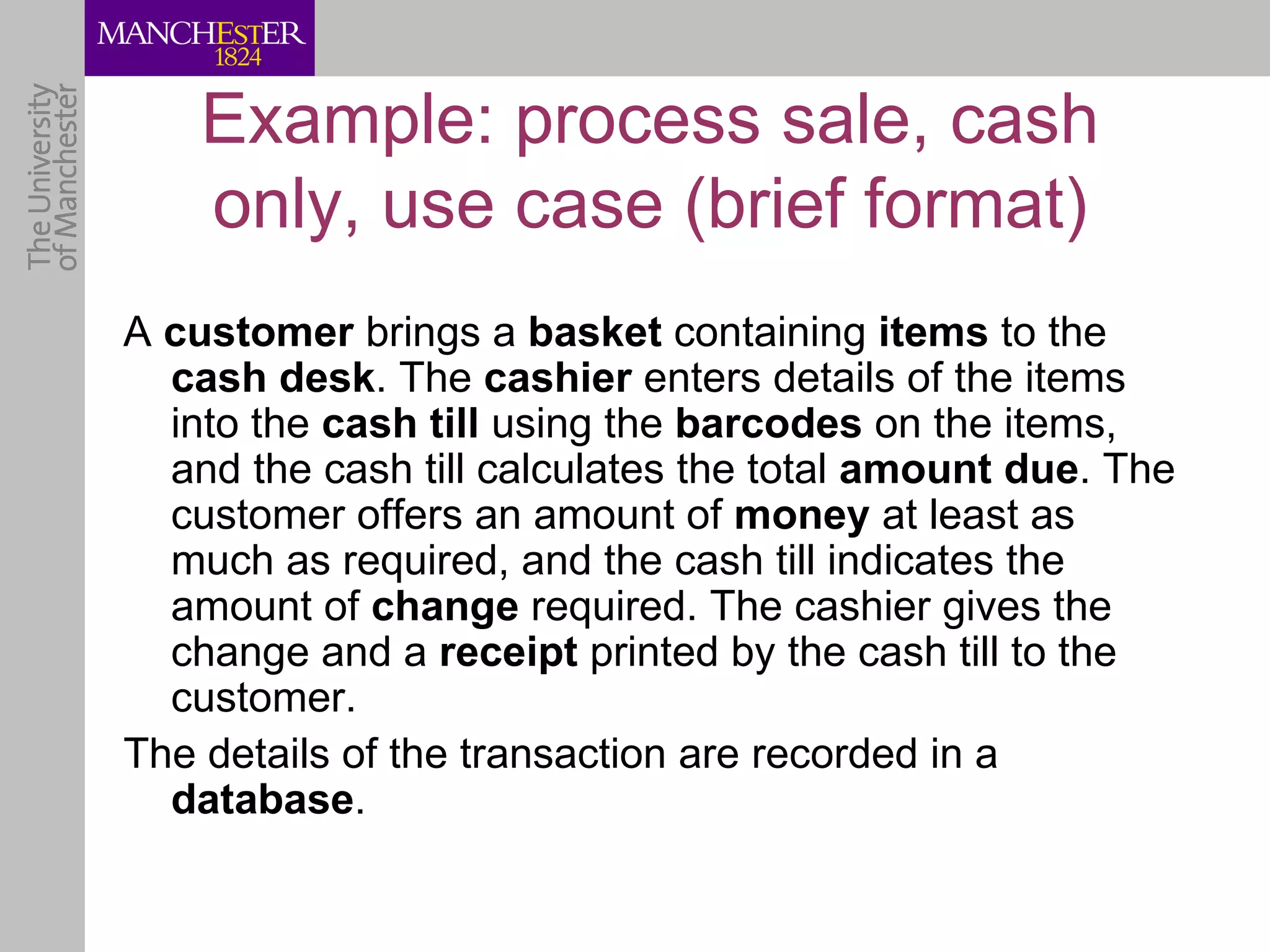 Example: process sale, cash
    only, use case (brief format)
A customer brings a basket containing items to the
  cash desk. The cashier enters details of the items
  into the cash till using the barcodes on the items,
  and the cash till calculates the total amount due. The
  customer offers an amount of money at least as
  much as required, and the cash till indicates the
  amount of change required. The cashier gives the
  change and a receipt printed by the cash till to the
  customer.
The details of the transaction are recorded in a
  database.
 