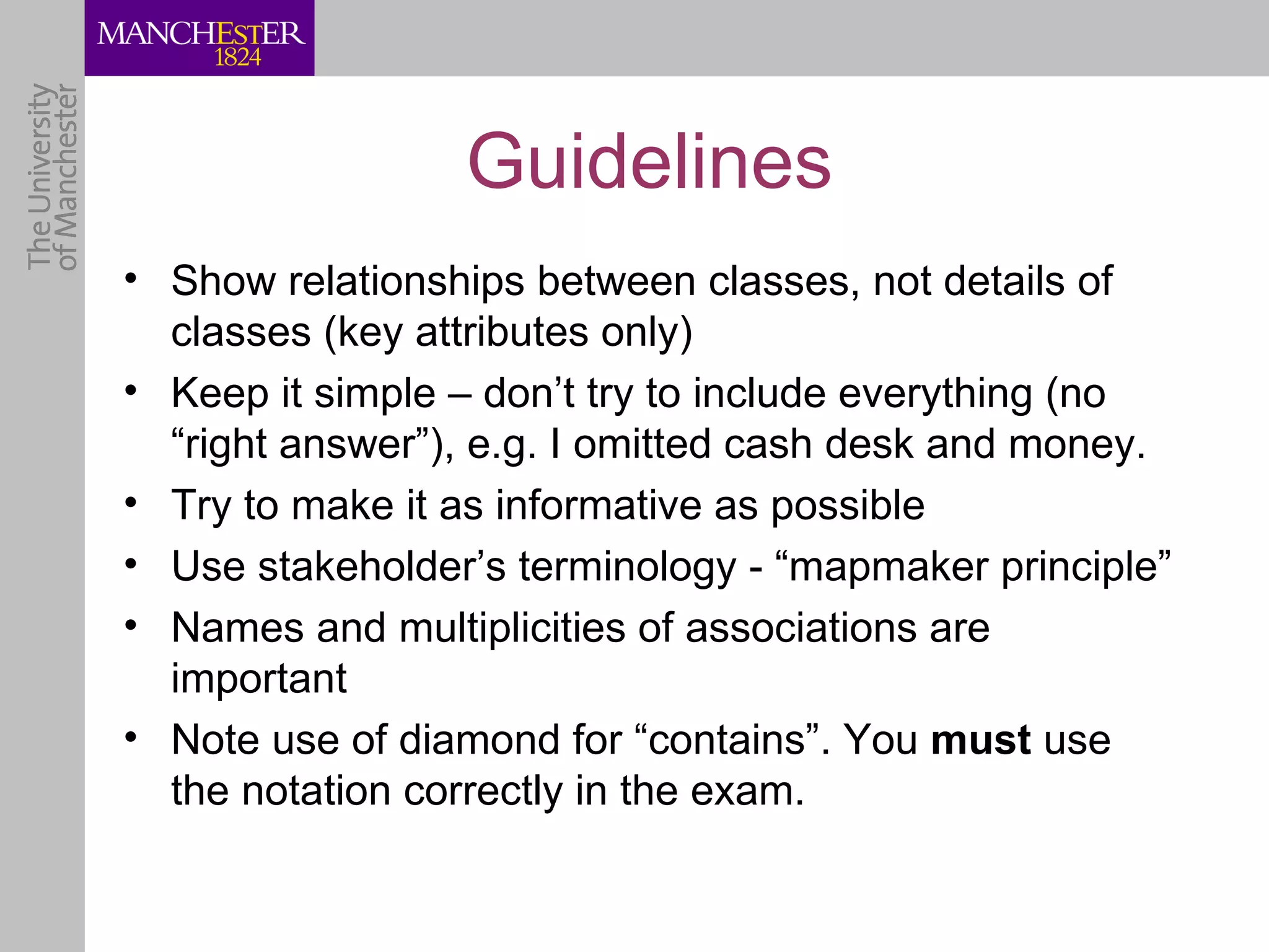 Guidelines
• Show relationships between classes, not details of
  classes (key attributes only)
• Keep it simple – don’t try to include everything (no
  “right answer”), e.g. I omitted cash desk and money.
• Try to make it as informative as possible
• Use stakeholder’s terminology - “mapmaker principle”
• Names and multiplicities of associations are
  important
• Note use of diamond for “contains”. You must use
  the notation correctly in the exam.
 