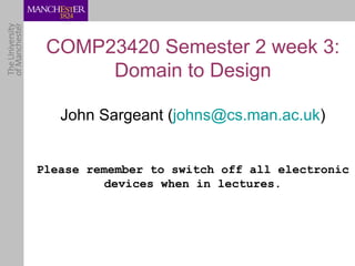 COMP23420 Semester 2 week 3:
      Domain to Design

   John Sargeant (johns@cs.man.ac.uk)


Please remember to switch off all electronic
         devices when in lectures.
 