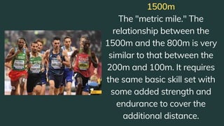1500m
The "metric mile." The
relationship between the
1500m and the 800m is very
similar to that between the
200m and 100m. It requires
the same basic skill set with
some added strength and
endurance to cover the
additional distance.
 