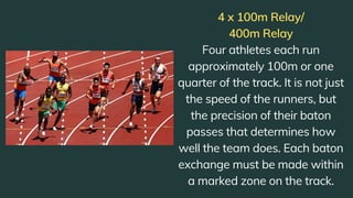 4 x 100m Relay/
400m Relay
Four athletes each run
approximately 100m or one
quarter of the track. It is not just
the speed of the runners, but
the precision of their baton
passes that determines how
well the team does. Each baton
exchange must be made within
a marked zone on the track.
 