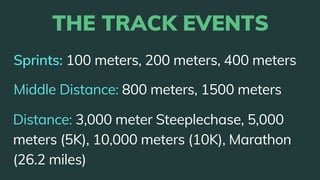 Sprints: 100 meters, 200 meters, 400 meters
THE TRACK EVENTS
Middle Distance: 800 meters, 1500 meters
Distance: 3,000 meter Steeplechase, 5,000
meters (5K), 10,000 meters (10K), Marathon
(26.2 miles)
 