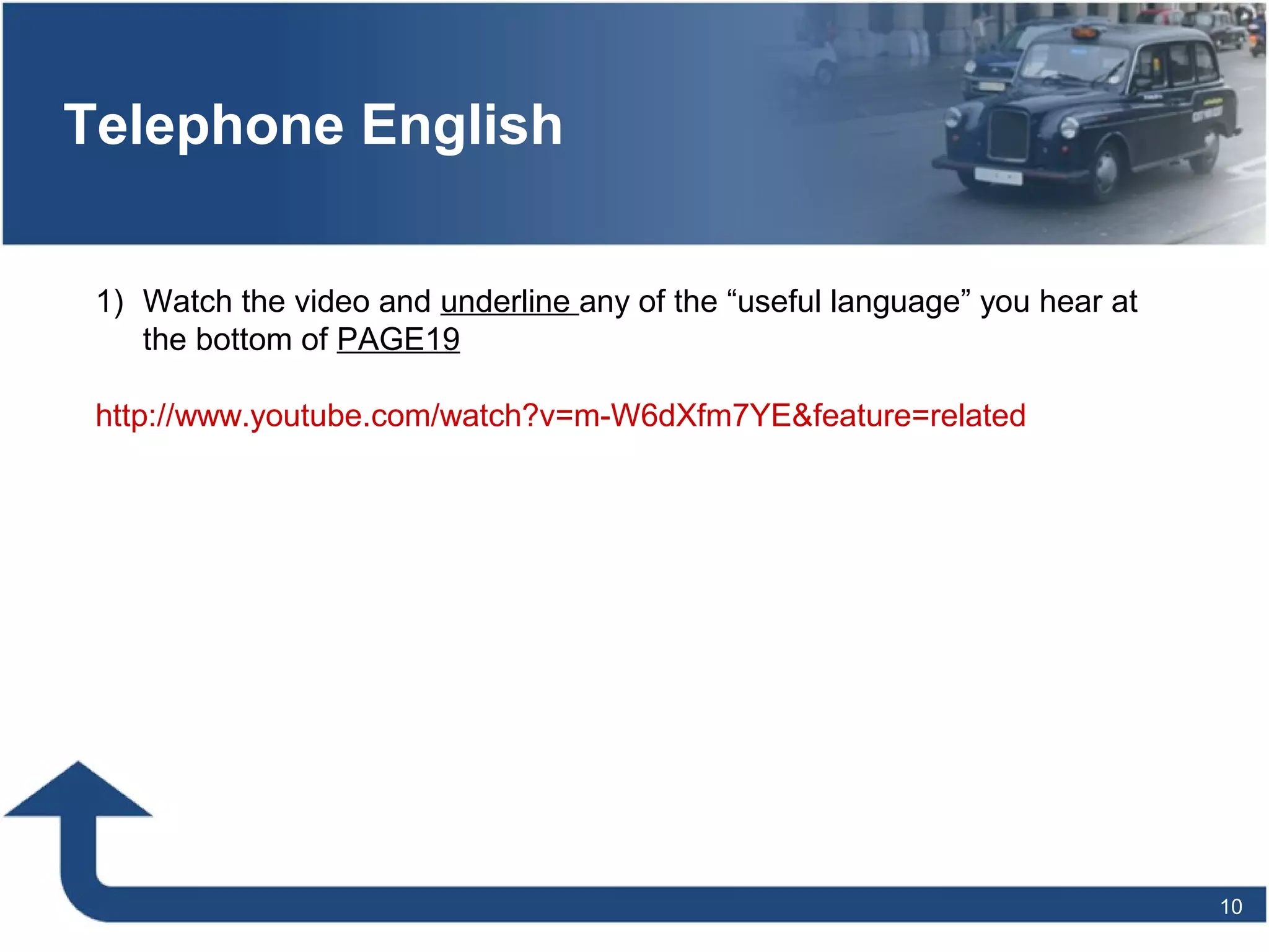 10
Telephone English
1) Watch the video and underline any of the “useful language” you hear at
the bottom of PAGE19
http://www.youtube.com/watch?v=m-W6dXfm7YE&feature=related
 
