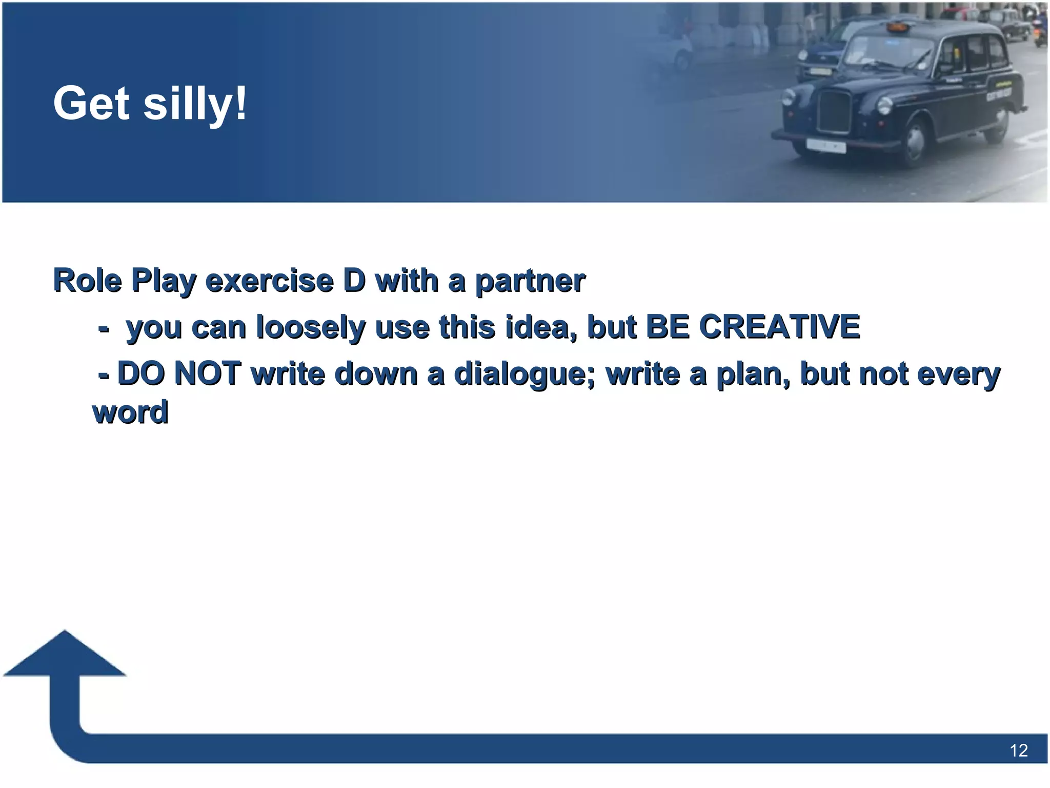 Get silly!
Role Play exercise D with a partnerRole Play exercise D with a partner
- you can loosely use this idea, but BE CREATIVE- you can loosely use this idea, but BE CREATIVE
- DO NOT write down a dialogue; write a plan, but not every- DO NOT write down a dialogue; write a plan, but not every
wordword
12
 