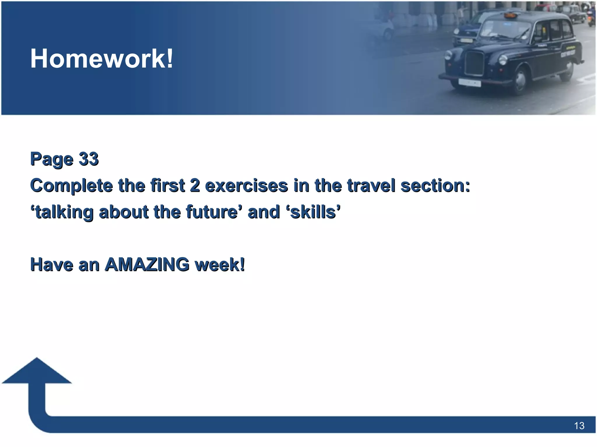 Homework!
Page 33Page 33
Complete the first 2 exercises in the travel section:Complete the first 2 exercises in the travel section:
‘‘talking about the future’ and ‘skills’talking about the future’ and ‘skills’
Have an AMAZING week!Have an AMAZING week!
13
 