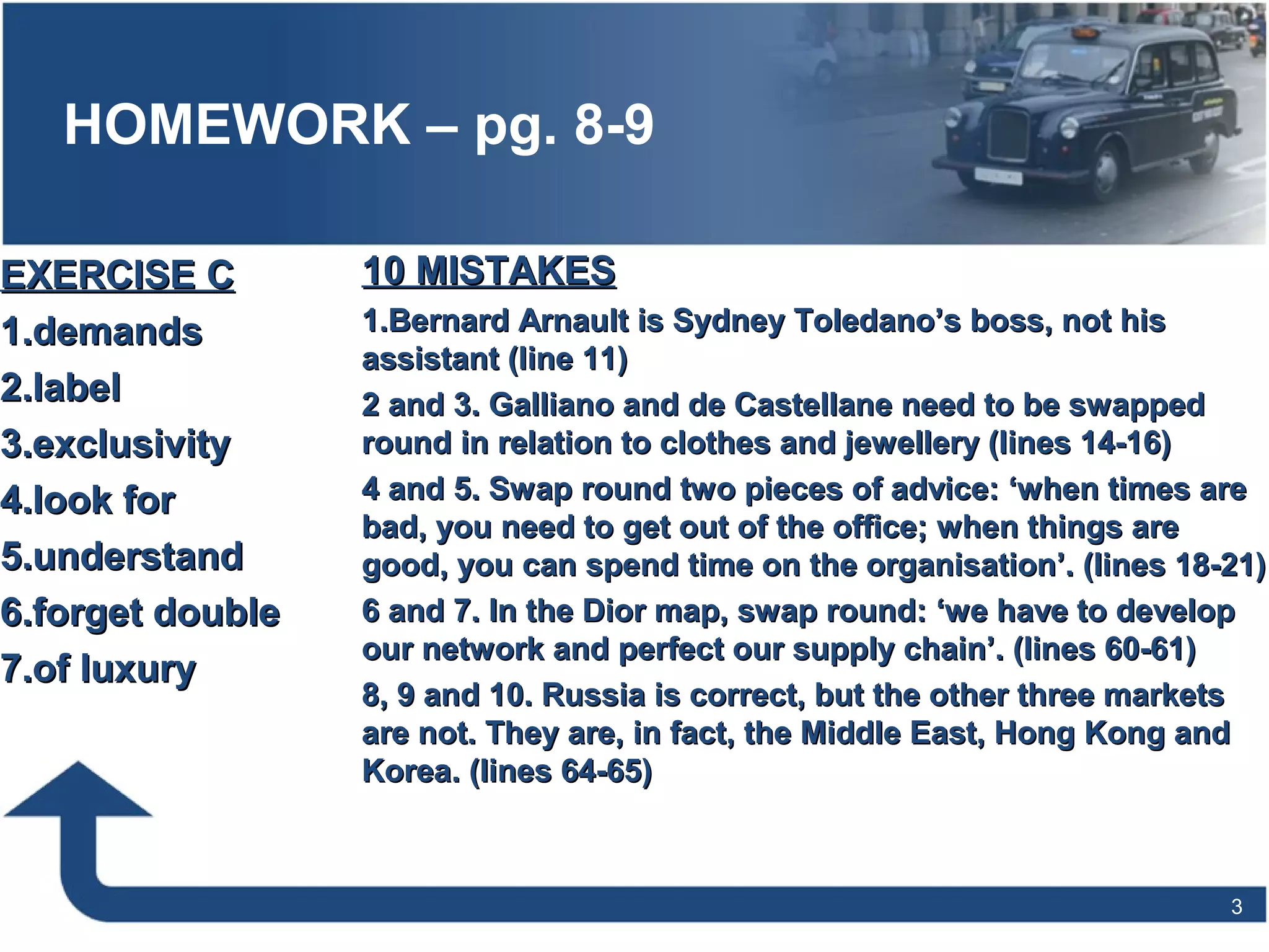 HOMEWORK – pg. 8-9
3
10 MISTAKES10 MISTAKES
1.1.Bernard Arnault is Sydney Toledano’s boss, not hisBernard Arnault is Sydney Toledano’s boss, not his
assistant (line 11)assistant (line 11)
2 and 3. Galliano and de Castellane need to be swapped2 and 3. Galliano and de Castellane need to be swapped
round in relation to clothes and jewellery (lines 14-16)round in relation to clothes and jewellery (lines 14-16)
4 and 5. Swap round two pieces of advice: ‘when times are4 and 5. Swap round two pieces of advice: ‘when times are
bad, you need to get out of the office; when things arebad, you need to get out of the office; when things are
good, you can spend time on the organisation’. (lines 18-21)good, you can spend time on the organisation’. (lines 18-21)
6 and 7. In the Dior map, swap round: ‘we have to develop6 and 7. In the Dior map, swap round: ‘we have to develop
our network and perfect our supply chain’. (lines 60-61)our network and perfect our supply chain’. (lines 60-61)
8, 9 and 10. Russia is correct, but the other three markets8, 9 and 10. Russia is correct, but the other three markets
are not. They are, in fact, the Middle East, Hong Kong andare not. They are, in fact, the Middle East, Hong Kong and
Korea. (lines 64-65)Korea. (lines 64-65)
EXERCISE CEXERCISE C
1.1.demandsdemands
2.2.labellabel
3.3.exclusivityexclusivity
4.4.look forlook for
5.5.understandunderstand
6.6.forget doubleforget double
7.7.of luxuryof luxury
 