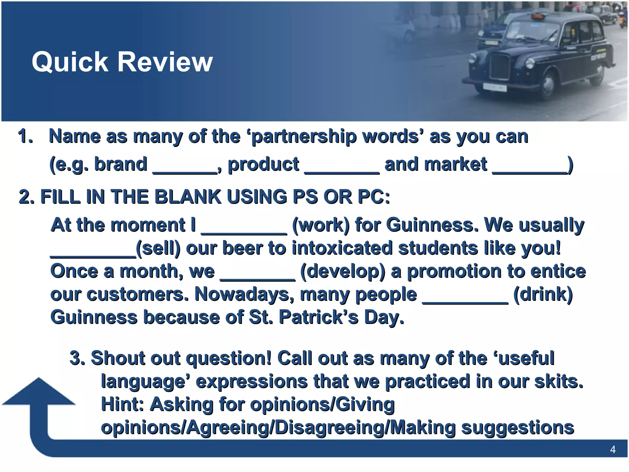 Quick Review
1.1. Name as many of the ‘partnership words’ as you canName as many of the ‘partnership words’ as you can
(e.g. brand ______, product _______ and market _______)(e.g. brand ______, product _______ and market _______)
4
2. FILL IN THE BLANK USING PS OR PC:2. FILL IN THE BLANK USING PS OR PC:
At the moment I ________ (work) for Guinness. We usuallyAt the moment I ________ (work) for Guinness. We usually
________(sell) our beer to intoxicated students like you!________(sell) our beer to intoxicated students like you!
Once a month, we _______ (develop) a promotion to enticeOnce a month, we _______ (develop) a promotion to entice
our customers. Nowadays, many people ________ (drink)our customers. Nowadays, many people ________ (drink)
Guinness because of St. Patrick’s Day.Guinness because of St. Patrick’s Day.
3. Shout out question! Call out as many of the ‘useful3. Shout out question! Call out as many of the ‘useful
language’ expressions that we practiced in our skits.language’ expressions that we practiced in our skits.
Hint: Asking for opinions/GivingHint: Asking for opinions/Giving
opinions/Agreeing/Disagreeing/Making suggestionsopinions/Agreeing/Disagreeing/Making suggestions
 