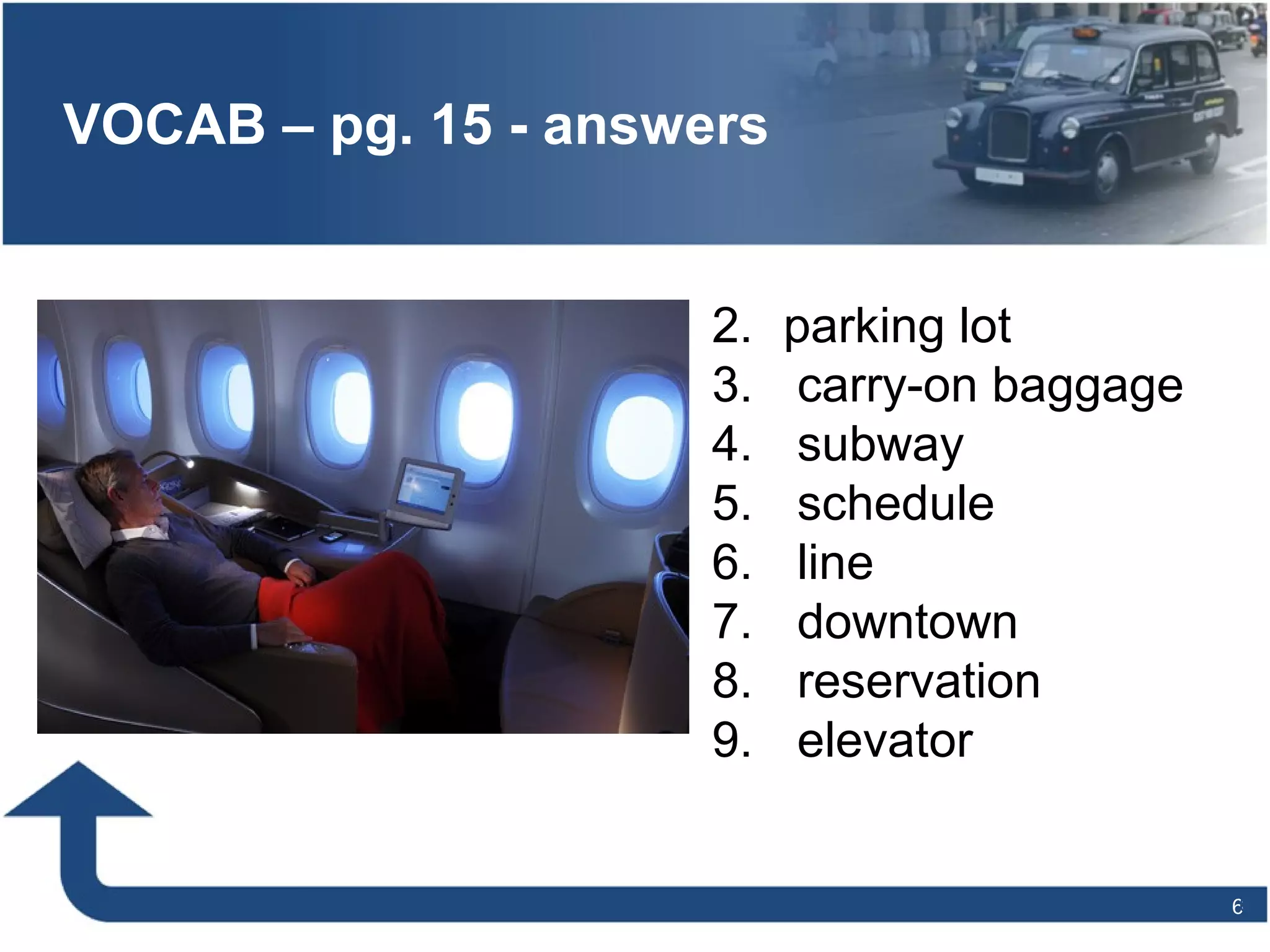 66
VOCAB – pg. 15 - answers
2. parking lot
3. carry-on baggage
4. subway
5. schedule
6. line
7. downtown
8. reservation
9. elevator
 