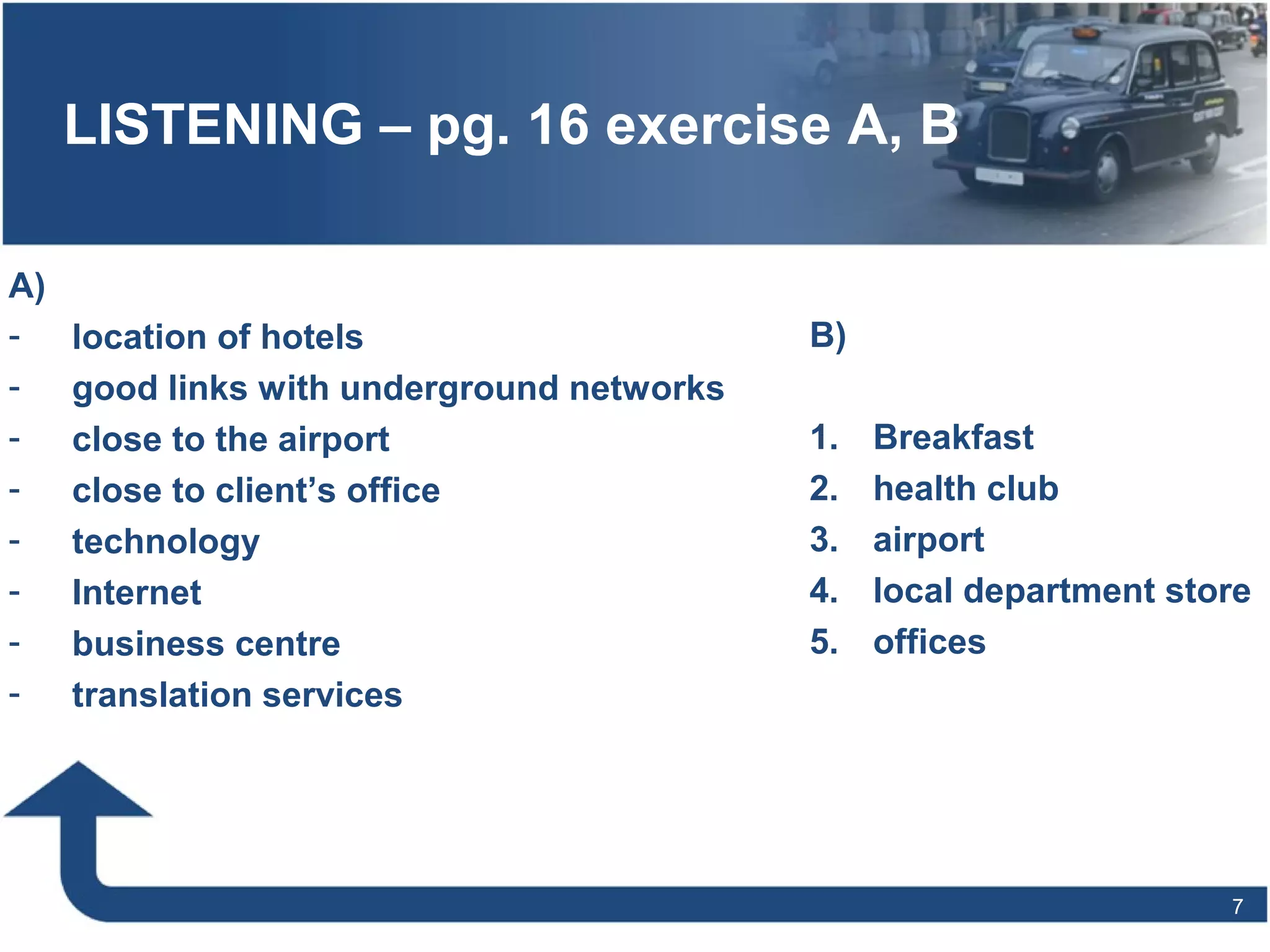 7
LISTENING – pg. 16 exercise A, B
A)
- location of hotels
- good links with underground networks
- close to the airport
- close to client’s office
- technology
- Internet
- business centre
- translation services
B)
1. Breakfast
2. health club
3. airport
4. local department store
5. offices
 