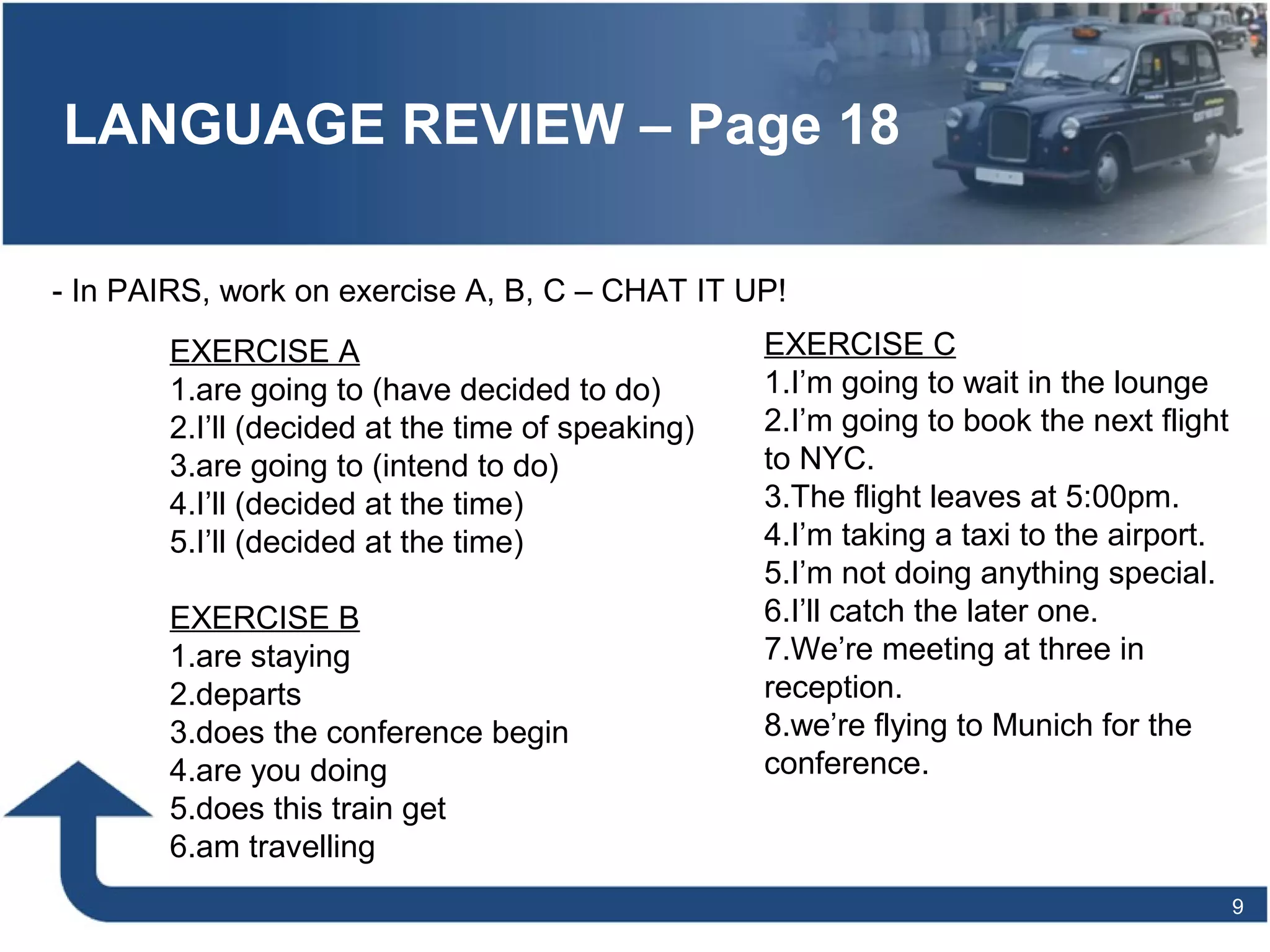 LANGUAGE REVIEW – Page 18
9
- In PAIRS, work on exercise A, B, C – CHAT IT UP!
EXERCISE A
1.are going to (have decided to do)
2.I’ll (decided at the time of speaking)
3.are going to (intend to do)
4.I’ll (decided at the time)
5.I’ll (decided at the time)
EXERCISE B
1.are staying
2.departs
3.does the conference begin
4.are you doing
5.does this train get
6.am travelling
EXERCISE C
1.I’m going to wait in the lounge
2.I’m going to book the next flight
to NYC.
3.The flight leaves at 5:00pm.
4.I’m taking a taxi to the airport.
5.I’m not doing anything special.
6.I’ll catch the later one.
7.We’re meeting at three in
reception.
8.we’re flying to Munich for the
conference.
 