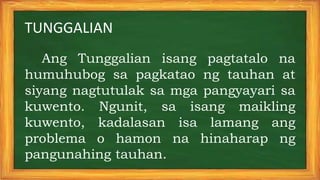 TUNGGALIAN
Ang Tunggalian isang pagtatalo na
humuhubog sa pagkatao ng tauhan at
siyang nagtutulak sa mga pangyayari sa
kuwento. Ngunit, sa isang maikling
kuwento, kadalasan isa lamang ang
problema o hamon na hinaharap ng
pangunahing tauhan.
 