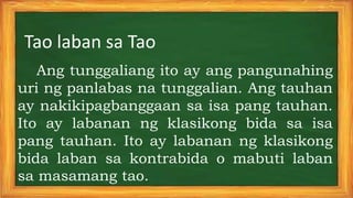 Tao laban sa Tao
Ang tunggaliang ito ay ang pangunahing
uri ng panlabas na tunggalian. Ang tauhan
ay nakikipagbanggaan sa isa pang tauhan.
Ito ay labanan ng klasikong bida sa isa
pang tauhan. Ito ay labanan ng klasikong
bida laban sa kontrabida o mabuti laban
sa masamang tao.
 