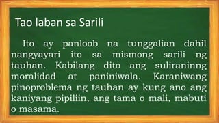 Tao laban sa Sarili
Ito ay panloob na tunggalian dahil
nangyayari ito sa mismong sarili ng
tauhan. Kabilang dito ang suliraninng
moralidad at paniniwala. Karaniwang
pinoproblema ng tauhan ay kung ano ang
kaniyang pipiliin, ang tama o mali, mabuti
o masama.
 