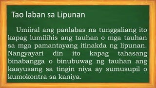 Umiiral ang panlabas na tunggaliang ito
kapag lumilihis ang tauhan o mga tauhan
sa mga pamantayang itinakda ng lipunan.
Nangyayari din ito kapag tahasang
binabangga o binubuwag ng tauhan ang
kaayusang sa tingin niya ay sumusupil o
kumokontra sa kaniya.
Tao laban sa Lipunan
 