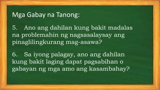 Mga Gabay na Tanong:
5. Ano ang dahilan kung bakit madalas
na problemahin ng nagsasalaysay ang
pinaglilingkurang mag-asawa?
6. Sa iyong palagay, ano ang dahilan
kung bakit laging dapat pagsabihan o
gabayan ng mga amo ang kasambahay?
 
