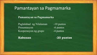 Pamantayan sa Pagmamarka
Pamantayan sa Pagmamarka
Paglalahad ng Nilalaman -10 puntos
Presentasyon -6 puntos
Kooperasyon ng grupo -4 puntos
Kabuuan -20 puntos
 
