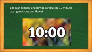 Bibigyan lamang ang bawat pangkat ng 10 minuto
upang matapos ang Gawain.
 
