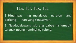 1. Hinampas ng malalakas na alon ang
barkong kaniyang sinasakyan.
2. Nagdadalawang isip ang babae na lumapit
sa anak upang humingi ng tulong.
TLS, TLT, TLK, TLL
 