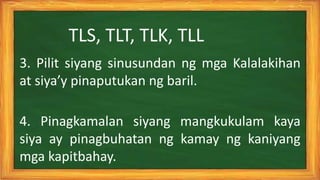 4. Pinagkamalan siyang mangkukulam kaya
siya ay pinagbuhatan ng kamay ng kaniyang
mga kapitbahay.
3. Pilit siyang sinusundan ng mga Kalalakihan
at siya’y pinaputukan ng baril.
TLS, TLT, TLK, TLL
 