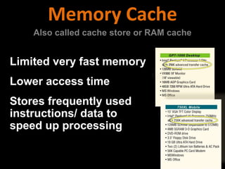 Limited very fast memory
Lower access time
Stores frequently used
instructions/ data to
speed up processing
Memory Cache
Also called cache store or RAM cache
 