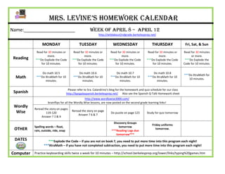Mrs. Levine’s Homework Calendar
Name:____________________                                Week of April 8 – april 12
                                                                http://wildabout2ndgrade.berkeleyprep.net/


                 MONDAY                          TUESDAY                   WEDNESDAY                     THURSDAY                  Fri, Sat, & Sun
            Read for 30 minutes or          Read for 30 minutes or       Read for 30 minutes or       Read for 30 minutes or      Read for 30 minutes
                    more.                           more.                        more.                        more.                     or more.
 Reading   ***Do Explode the Code          ***Do Explode the Code       ***Do Explode the Code       ***Do Explode the Code        ***Do Explode the
               for 10 minutes.                 for 10 minutes.              for 10 minutes.              for 10 minutes.          Code for 10 minutes.


                Do math 10.5                    Do math 10.6                 Do math 10.7                 Do math 10.8
                                                                                                                                  ***Do XtraMath for
  Math      ***Do XtraMath for 10           ***Do XtraMath for 10        ***Do XtraMath for 10        ***Do XtraMath for 10
                                                                                                                                     10 minutes.
                  minutes.                        minutes.                     minutes.                     minutes.

                                        Please refer to Sra. Calandrino’s blog for the homework and quiz schedule for our class
 Spanish                               http://bpsgalaspanish.berkeleyprep.net/ Also see the Spanish Q-Talk Homework sheet
                                                   http://www.wordlywise3000.com/
                     brainflips for all the Wordly Wise lessons, are now posted on the second grade learning links!
 Wordly
           Reread the story on pages
  Wise                                     Reread the story on page
                   119-120                                               Do puzzle on page 123       Study for quiz tomorrow
                                               Answer ? 6 & 7
                Answer ? 1 & 4

                                                                           Discovery Groups
                                                                                                         Friday uniforms
           Spelling words – float,                                             tomorrow
 OTHER     rain, outside, ride, snap                                      ***Reading Logs due
                                                                                                            tomorrow.
                                                                             tomorrow***
 DATES               ***Explode the Code – if you are not on book 7, you need to put more time into this program each night!
                  ***XtraMath – if you have not completed subtraction, you need to put more time into this program each night!

Computer   Practice keyboarding skills twice a week for 10 minutes – http://school.berkeleyprep.org/lower/llnks/typing%20games.htm
 