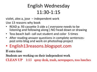 English Wednesday 11:30-1:15violet, alex a, jose  – independent workUse 13 reasons why bookREAD p. 93 cassette 3 side a ( everyone needs to be listening and following along ) NO head down or drawingToss beach ball- call out student and color  5 timesAfter reading answer questions in complete sentences- post onto blog and work on photoshop projectEnglish13reasons.blogspot.comIf extra timeStudents are working on their independent workCLEAN UP    1:15   spray desk, trash, newspapers, toss lunches