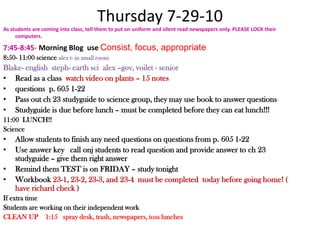 Thursday 7-29-10 As students are coming into class, tell them to put on uniform and silent read newspapers only. PLEASE LOCK their computers.7:45-8:45- Morning Blog  use Consist, focus, appropriate 8:50- 11:00 science alex t- in small roomBlake- englishsteph- earth scialex –gov, voilet - seniorRead as a class  watch video on plants – 15 notesquestions  p. 605 1-22 Pass out ch 23 studyguide to science group, they may use book to answer questionsStudyguide is due before lunch – must be completed before they can eat lunch!!!11:00  LUNCH!!Science Allow students to finish any need questions on questions from p. 605 1-22Use answer key   call onj students to read question and provide answer to ch 23 studyguide – give them right answerRemind them TEST is on FRIDAY – study tonightWorkbook 23-1, 23-2, 23-3, and 23-4  must be completed  today before going home! ( have richard check )If extra timeStudents are working on their independent workCLEAN UP    1:15   spray desk, trash, newspapers, toss lunches
