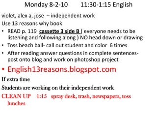 Monday 8-2-10        11:30-1:15 English  violet, alex a, jose  – independent workUse 13 reasons why bookREAD p. 119  cassette 3 side B ( everyone needs to be listening and following along ) NO head down or drawingToss beach ball- call out student and color  6 timesAfter reading answer questions in complete sentences- post onto blog and work on photoshop projectEnglish13reasons.blogspot.comIf extra timeStudents are working on their independent workCLEAN UP    1:15   spray desk, trash, newspapers, toss lunches