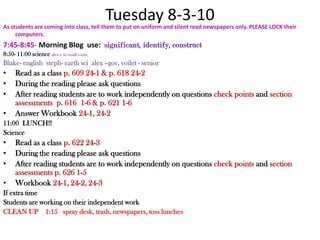 Tuesday 8-3-10 As students are coming into class, tell them to put on uniform and silent read newspapers only. PLEASE LOCK their computers.7:45-8:45- Morning Blog  use:  significant, identify, construct 8:50- 11:00 science alex t- in small roomBlake- englishsteph- earth scialex –gov, voilet - seniorRead as a class p. 609 24-1 & p. 618 24-2During the reading please ask questions After reading students are to work independently on questions check points and section assessments  p. 616  1-6 & p. 621 1-6Answer Workbook 24-1, 24-211:00  LUNCH!!Science Read as a class p. 622 24-3During the reading please ask questions After reading students are to work independently on questions check points and section assessments p. 626 1-5Workbook 24-1, 24-2, 24-3 If extra timeStudents are working on their independent workCLEAN UP    1:15   spray desk, trash, newspapers, toss lunches