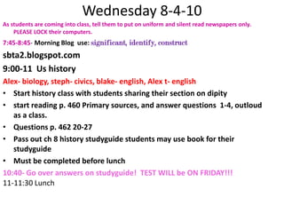 Wednesday 8-4-10 As students are coming into class, tell them to put on uniform and silent read newspapers only. PLEASE LOCK their computers.7:45-8:45- Morning Blog  use: significant, identify, construct sbta2.blogspot.com9:00-11  Us historyAlex- biology, steph- civics, blake- english, Alex t- englishStart history class with students sharing their section on dipitystart reading p. 460 Primary sources, and answer questions  1-4, outloud as a class. Questions p. 462 20-27Pass out ch 8 history studyguide students may use book for their studyguideMust be completed before lunch10:40- Go over answers on studyguide!  TEST WILL be ON FRIDAY!!!11-11:30 Lunch