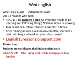Wed englishviolet, alex a, jose  – independent workUse 13 reasons why bookREAD p. 148  cassette 4 side A ( everyone needs to be listening and following along ) NO head down or drawingToss beach ball- call out student and color  6 timesAfter reading answer questions in complete sentences- post onto blog and work on photoshop projectEnglish13reasons.blogspot.comIf extra timeStudents are working on their independent workCLEAN UP    1:15   spray desk, trash, newspapers, toss lunches