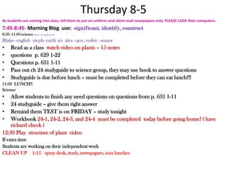 Thursday 8-5As students are coming into class, tell them to put on uniform and silent read newspapers only. PLEASE LOCK their computers.7:45-8:45- Morning Blog  use:  significant, identify, construct 8:50- 11:00 science alex t- in small roomBlake- englishsteph- earth scialex –gov, voilet - seniorRead as a class  watch video on plants – 15 notesquestions  p. 629 1-22 Questions p. 631 1-11Pass out ch 24 studyguide to science group, they may use book to answer questionsStudyguide is due before lunch – must be completed before they can eat lunch!!!11:00  LUNCH!!Science Allow students to finish any need questions on questions from p. 631 1-1124 studyguide – give them right answerRemind them TEST is on FRIDAY – study tonightWorkbook 24-1, 24-2, 24-3, and 24-4  must be completed  today before going home! ( have richard check )12:30 Play  structure of plant  video If extra timeStudents are working on their independent workCLEAN UP    1:15   spray desk, trash, newspapers, toss lunches