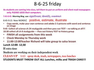  8-6-25 fridayAs students are coming into class, tell them to put on uniform and silent read newspapers only. PLEASE LOCK their computers.7:45-8:45- Morning Blog  use: significant, identify, construct 8:45-9:15  New WORDS:  positive, estimate, illustrate Copy words, make your own sentence and adobe 2-3 pictures with word and sentence on image9:45  Collect all science ch 24 studyguide and then pass out TEST – no talking at all!!!10:30 collect all ch 8 studyguide ----Pass out history TEST to history group FINISH all assignments from this weekCheck Monday to Thursday work11:00-12:00Teacher Richard will take group to salsa lessonLunch 12:00- 12;30If extra timeStudents are working on their independent workCLEAN UP    1:15   spray desk, trash, newspapers, toss lunchesSTUDENTS MUST THROW OUT ALL Lunches, milks and TRASH CANS!!!