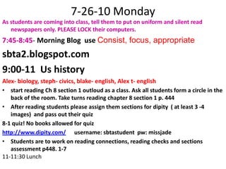 7-26-10 Monday As students are coming into class, tell them to put on uniform and silent read newspapers only. PLEASE LOCK their computers.7:45-8:45- Morning Blog  use Consist, focus, appropriate sbta2.blogspot.com9:00-11  Us historyAlex- biology, steph- civics, blake- english, Alex t- englishstart reading Ch 8 section 1 outloud as a class. Ask all students form a circle in the back of the room. Take turns reading chapter 8 section 1 p. 444After reading students please assign them sections for dipity  ( at least 3 -4 images)  and pass out their quiz 8-1 quiz! No books allowed for quizhttp://www.dipity.com/      username: sbtastudent  pw: missjadeStudents are to work on reading connections, reading checks and sections assessment p448. 1-711-11:30 Lunch