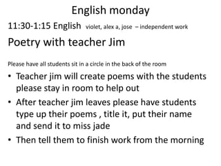English monday11:30-1:15 English  violet, alex a, jose  – independent workPoetry with teacher JimPlease have all students sit in a circle in the back of the room Teacher jim will create poems with the students please stay in room to help outAfter teacher jim leaves please have students type up their poems , title it, put their name and send it to miss jadeThen tell them to finish work from the morning 